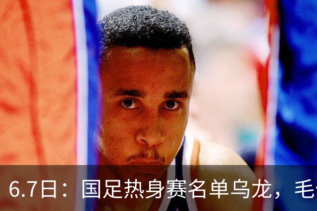 6.7日：国足热身赛名单乌龙，毛伟杰取代戴伟浚首发，球迷期待能否反转局势